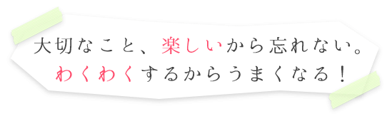 大切なこと、楽しいから忘れない。わくわくするからうまくなる！